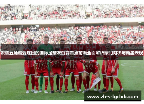 聚焦五场最受瞩目的国际足球友谊赛看点前瞻全面解析豪门对决与新星表现