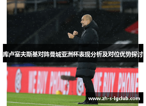 库卢塞夫斯基对阵曼城亚洲杯表现分析及对位优势探讨