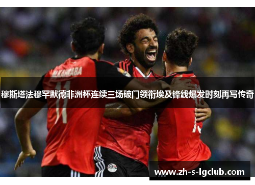 穆斯塔法穆罕默德非洲杯连续三场破门领衔埃及锋线爆发时刻再写传奇