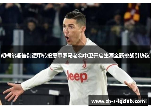 胡梅尔斯告别德甲转投意甲罗马老将中卫开启生涯全新挑战引热议
