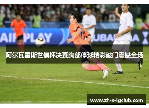 阿尔瓦雷斯世俱杯决赛胸部停球精彩破门震撼全场