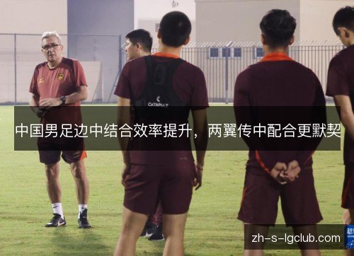 中国男足边中结合效率提升,两翼传中配合更默契 中国男足边中结合效率提升,两翼传中配合更默契